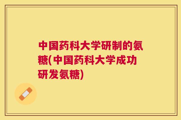 中国药科大学研制的氨糖(中国药科大学成功研发氨糖)
