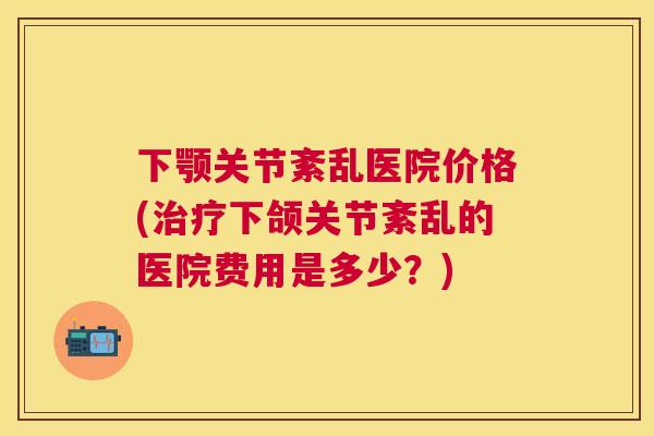 下颚关节紊乱医院价格(治疗下颌关节紊乱的医院费用是多少？)
