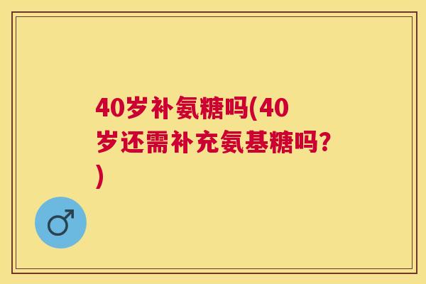 40岁补氨糖吗(40岁还需补充氨基糖吗？)