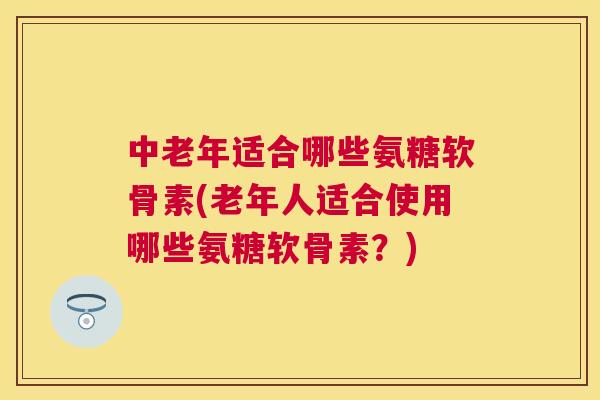 中老年适合哪些氨糖软骨素(老年人适合使用哪些氨糖软骨素？)