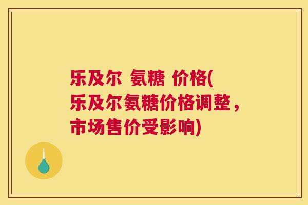 乐及尔 氨糖 价格(乐及尔氨糖价格调整，市场售价受影响)