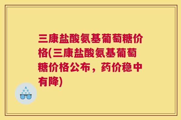 三康盐酸氨基葡萄糖价格(三康盐酸氨基葡萄糖价格公布，药价稳中有降)