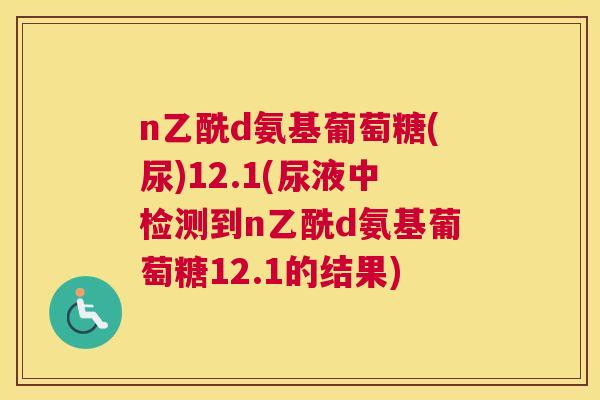 n乙酰d氨基葡萄糖(尿)12.1(尿液中检测到n乙酰d氨基葡萄糖12.1的结果)
