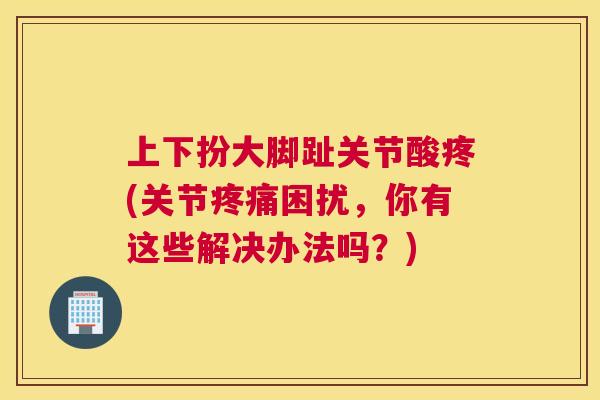上下扮大脚趾关节酸疼(关节疼痛困扰，你有这些解决办法吗？)