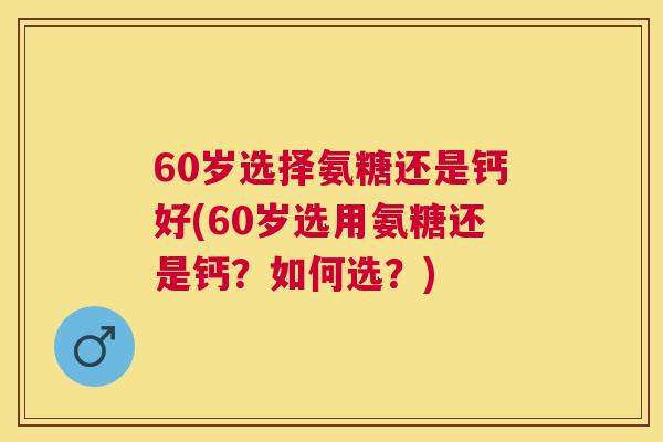 60岁选择氨糖还是钙好(60岁选用氨糖还是钙？如何选？)