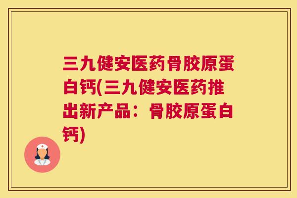 三九健安医药骨胶原蛋白钙(三九健安医药推出新产品：骨胶原蛋白钙)
