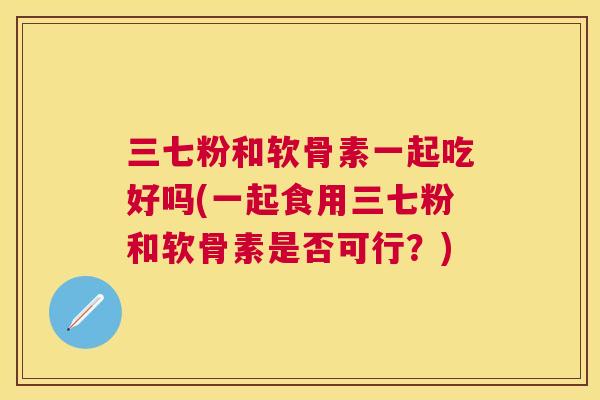 三七粉和软骨素一起吃好吗(一起食用三七粉和软骨素是否可行?) 三七粉和软骨素一起吃好吗(一起食用三七粉和软骨素是否可行?)