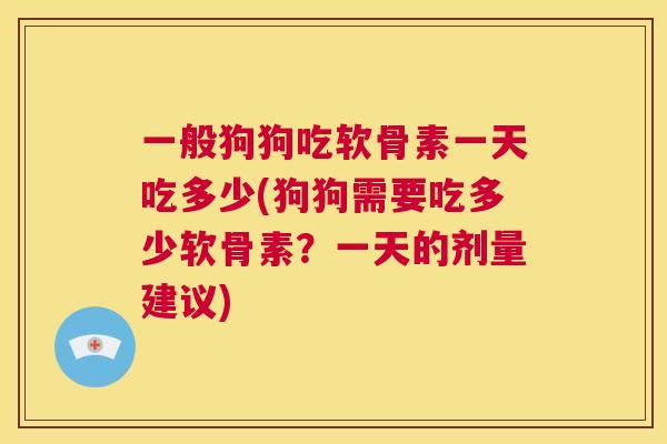 一般狗狗吃软骨素一天吃多少(狗狗需要吃多少软骨素？一天的剂量建议)