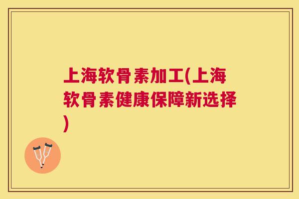 上海软骨素加工(上海软骨素健康保障新选择)