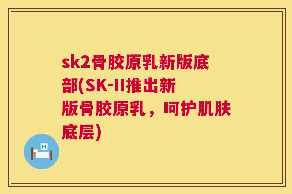 sk2骨胶原乳新版底部(SK-II推出新版骨胶原乳，呵护底层)