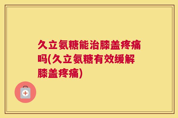 久立氨糖能治膝盖疼痛吗(久立氨糖有效缓解膝盖疼痛)
