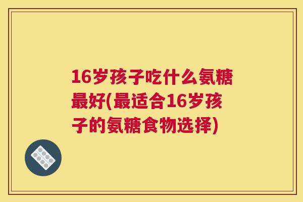 16岁孩子吃什么氨糖最好(最适合16岁孩子的氨糖食物选择)