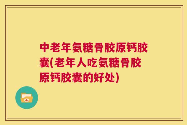 中老年氨糖骨胶原钙胶囊(老年人吃氨糖骨胶原钙胶囊的好处)