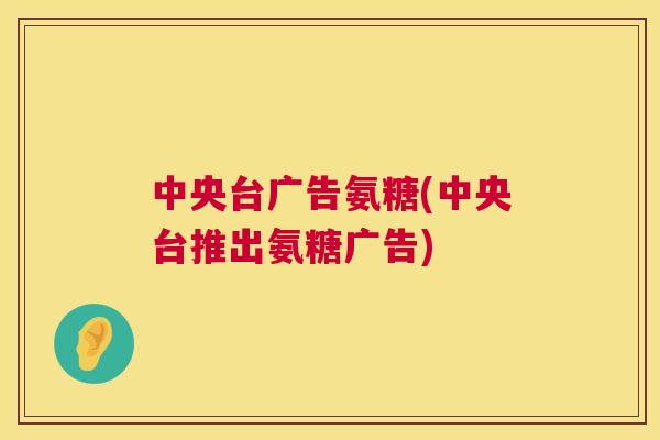 中央台广告氨糖(中央台推出氨糖广告)