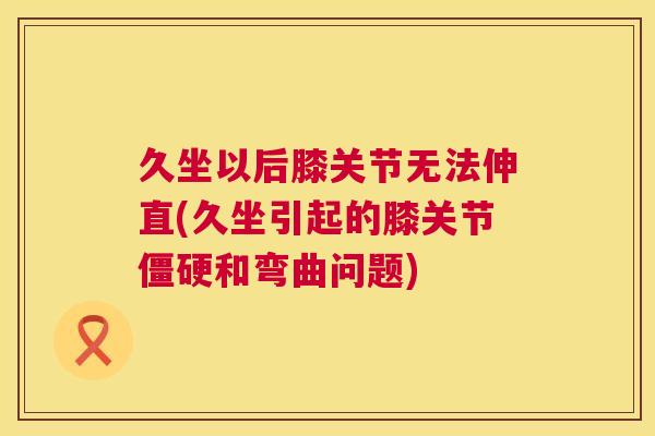 久坐以后膝关节无法伸直(久坐引起的膝关节僵硬和弯曲问题)