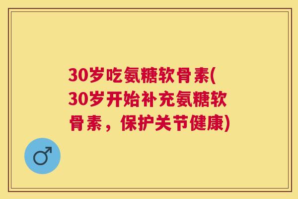30岁吃氨糖软骨素(30岁开始补充氨糖软骨素，保护关节健康)