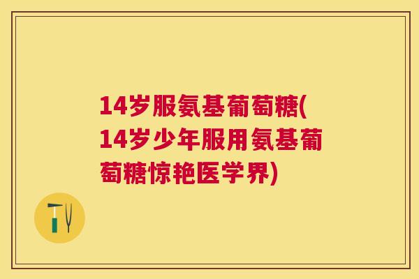 14岁服氨基葡萄糖(14岁少年服用氨基葡萄糖惊艳医学界) 14岁服氨基葡萄糖(14岁少年服用氨基葡萄糖惊艳医学界)