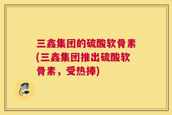 三鑫集团的硫酸软骨素(三鑫集团推出硫酸软骨素，受热捧)