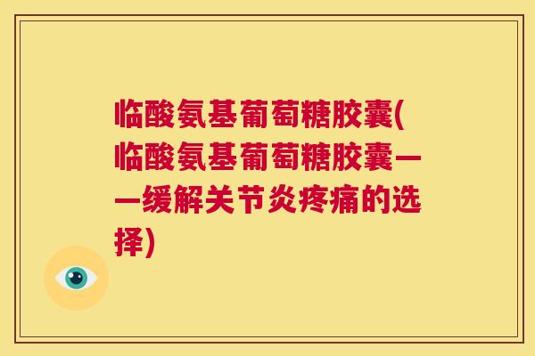 临酸氨基葡萄糖胶囊(临酸氨基葡萄糖胶囊——缓解关节炎疼痛的选择)