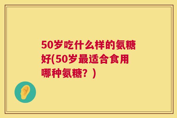 50岁吃什么样的氨糖好(50岁最适合食用哪种氨糖？)