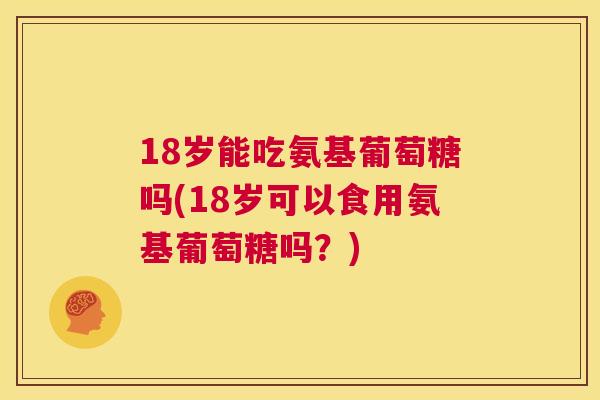 18岁能吃氨基葡萄糖吗(18岁可以食用氨基葡萄糖吗？)