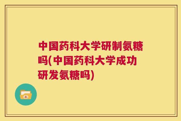 中国药科大学研制氨糖吗(中国药科大学成功研发氨糖吗)