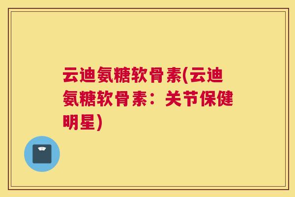 云迪氨糖软骨素(云迪氨糖软骨素：关节保健明星)