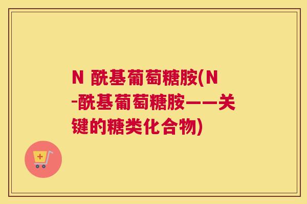 N 酰基葡萄糖胺(N-酰基葡萄糖胺——关键的糖类化合物)