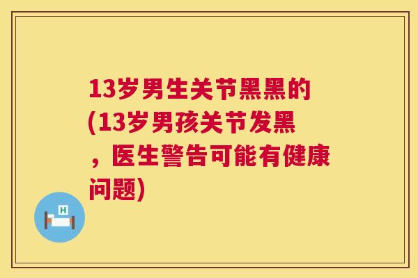 13岁男生关节黑黑的(13岁男孩关节发黑，医生警告可能有健康问题)