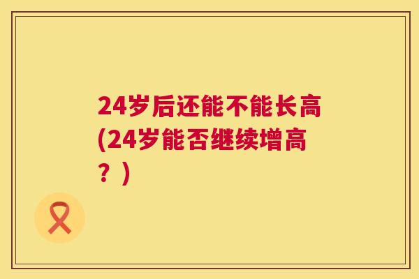 24岁后还能不能长高(24岁能否继续增高？)