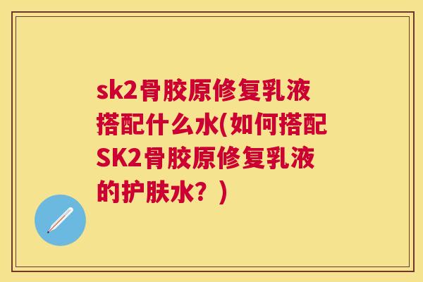 sk2骨胶原修复乳液搭配什么水(如何搭配SK2骨胶原修复乳液的护肤水？)