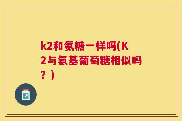 k2和氨糖一样吗(K2与氨基葡萄糖相似吗？)