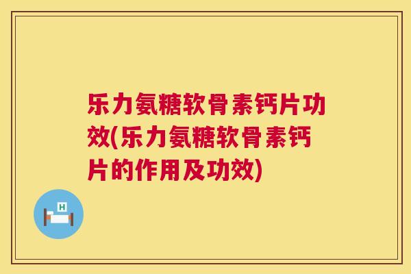 乐力氨糖软骨素钙片功效(乐力氨糖软骨素钙片的作用及功效)