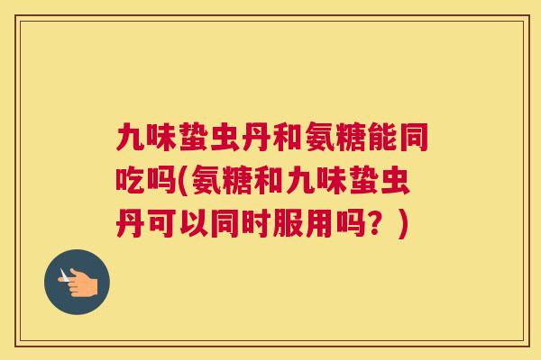 九味蛰虫丹和氨糖能同吃吗(氨糖和九味蛰虫丹可以同时服用吗？)