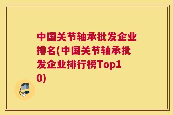 中国关节轴承批发企业排名(中国关节轴承批发企业排行榜Top10)