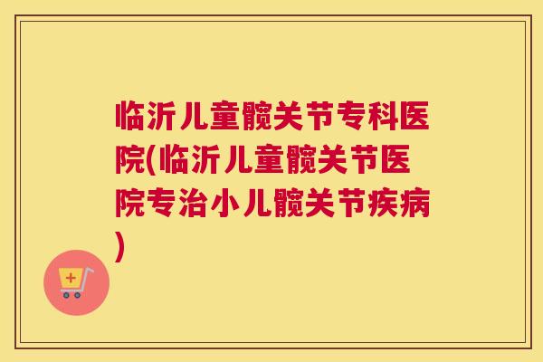 临沂儿童髋关节专科医院(临沂儿童髋关节医院专治小儿髋关节疾病)