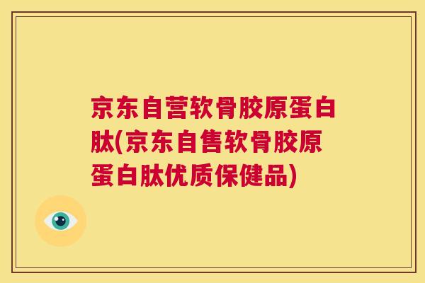 京东自营软骨胶原蛋白肽(京东自售软骨胶原蛋白肽优质保健品)