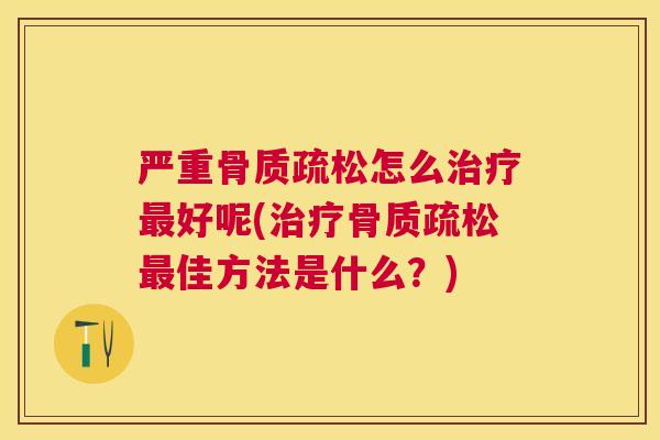 严重骨质疏松怎么治疗最好呢(治疗骨质疏松最佳方法是什么？)