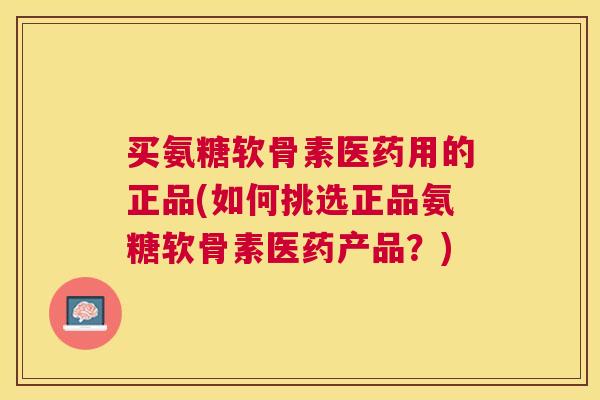 买氨糖软骨素医药用的正品(如何挑选正品氨糖软骨素医药产品？)