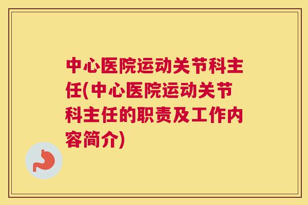 中心医院运动关节科主任(中心医院运动关节科主任的职责及工作内容简介)