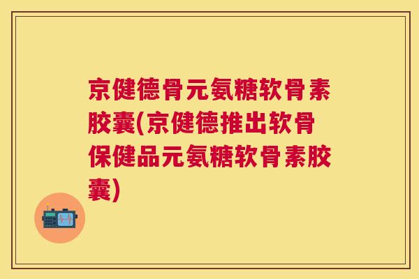 京健德骨元氨糖软骨素胶囊(京健德推出软骨保健品元氨糖软骨素胶囊)