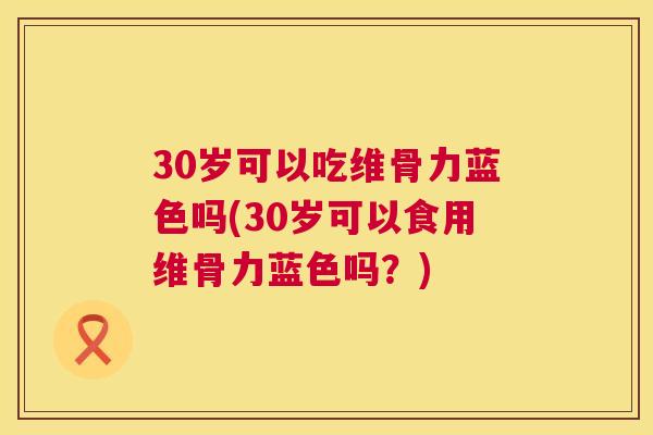 30岁可以吃维骨力蓝色吗(30岁可以食用维骨力蓝色吗？)