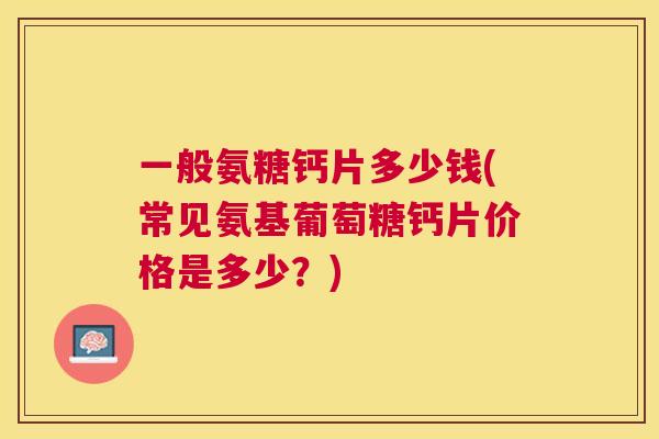一般氨糖钙片多少钱(常见氨基葡萄糖钙片价格是多少？)