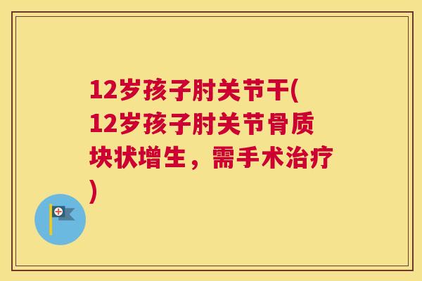 12岁孩子肘关节干(12岁孩子肘关节骨质块状增生，需手术治疗)