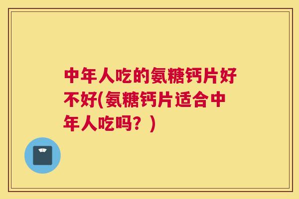 中年人吃的氨糖钙片好不好(氨糖钙片适合中年人吃吗？)