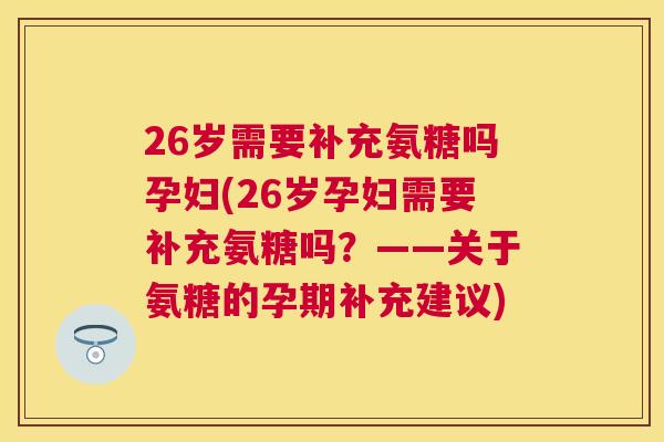 26岁需要补充氨糖吗孕妇(26岁孕妇需要补充氨糖吗？——关于氨糖的孕期补充建议)