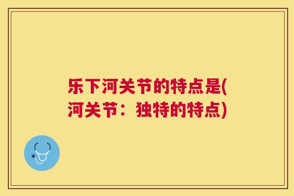 乐下河关节的特点是(河关节：独特的特点)