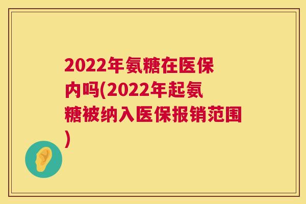 2022年氨糖在医保内吗(2022年起氨糖被纳入医保报销范围)
