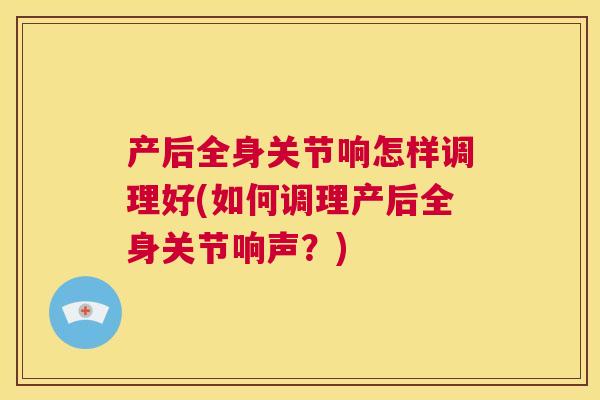 产后全身关节响怎样调理好(如何调理产后全身关节响声？)