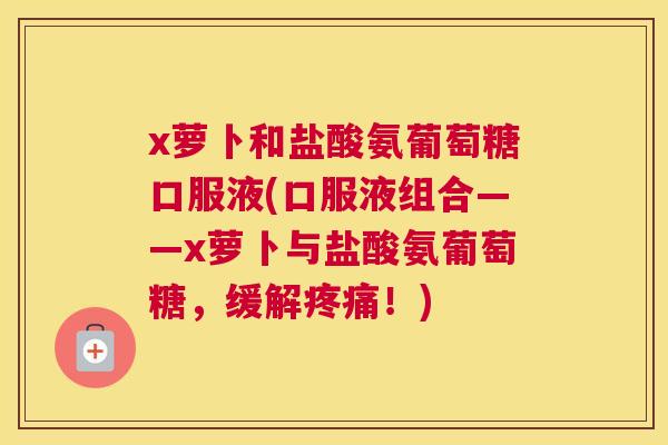 x萝卜和盐酸氨葡萄糖口服液(口服液组合——x萝卜与盐酸氨葡萄糖，缓解疼痛！)